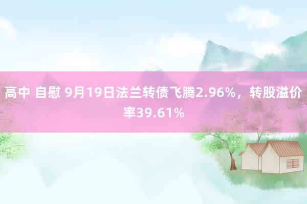 高中 自慰 9月19日法兰转债飞腾2.96%，转股溢价率39.61%