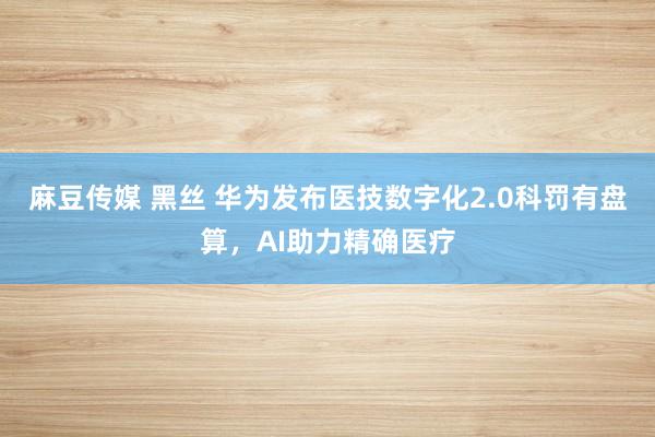 麻豆传媒 黑丝 华为发布医技数字化2.0科罚有盘算，AI助力精确医疗