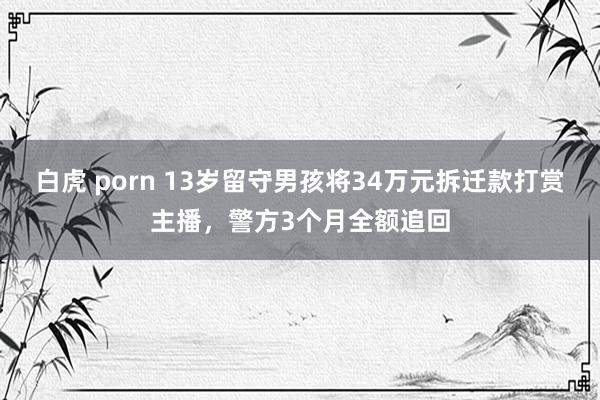 白虎 porn 13岁留守男孩将34万元拆迁款打赏主播，警方3个月全额追回