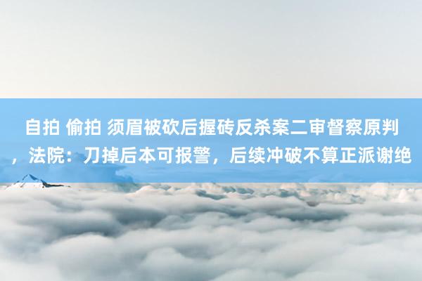 自拍 偷拍 须眉被砍后握砖反杀案二审督察原判，法院：刀掉后本可报警，后续冲破不算正派谢绝