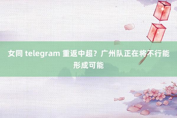 女同 telegram 重返中超？广州队正在将不行能形成可能