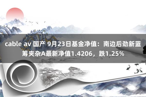 cable av 国产 9月23日基金净值：南边后劲新蓝筹夹杂A最新净值1.4206，跌1.25%