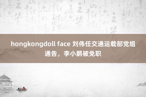 hongkongdoll face 刘伟任交通运载部党组通告，李小鹏被免职