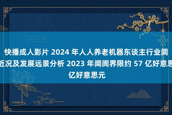 快播成人影片 2024 年人人养老机器东谈主行业阛阓近况及发展远景分析 2023 年阛阓界限约 57 亿好意思元