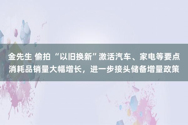 金先生 偷拍 “以旧换新”激活汽车、家电等要点消耗品销量大幅增长，进一步接头储备增量政策