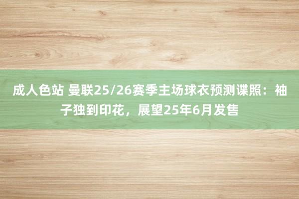 成人色站 曼联25/26赛季主场球衣预测谍照：袖子独到印花，展望25年6月发售