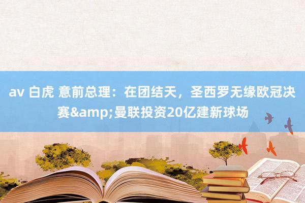 av 白虎 意前总理：在团结天，圣西罗无缘欧冠决赛&曼联投资20亿建新球场