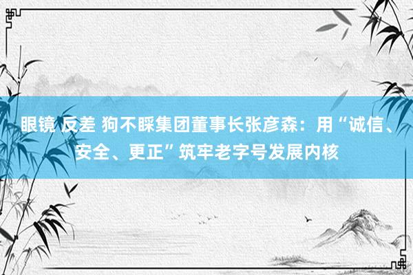 眼镜 反差 狗不睬集团董事长张彦森：用“诚信、安全、更正”筑牢老字号发展内核