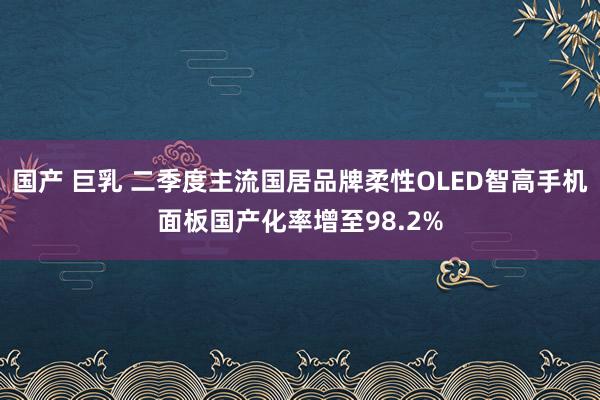 国产 巨乳 二季度主流国居品牌柔性OLED智高手机面板国产化率增至98.2%