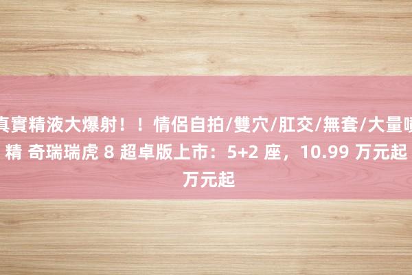 真實精液大爆射！！情侶自拍/雙穴/肛交/無套/大量噴精 奇瑞瑞虎 8 超卓版上市：5+2 座，10.99 万元起