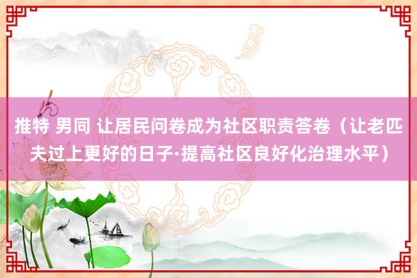 推特 男同 让居民问卷成为社区职责答卷（让老匹夫过上更好的日子·提高社区良好化治理水平）