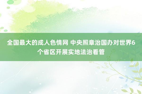 全国最大的成人色情网 中央照章治国办对世界6个省区开展实地法治看管