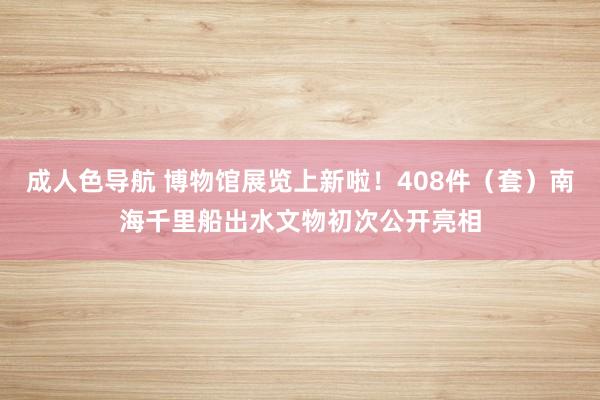 成人色导航 博物馆展览上新啦！408件（套）南海千里船出水文物初次公开亮相