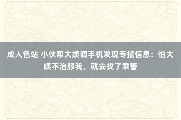 成人色站 小伙帮大姨调手机发现专揽信息：怕大姨不治服我，就去找了乘警