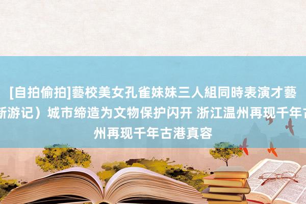 [自拍偷拍]藝校美女孔雀妹妹三人組同時表演才藝 （文化新游记）城市缔造为文物保护闪开 浙江温州再现千年古港真容