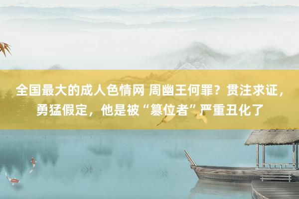 全国最大的成人色情网 周幽王何罪？贯注求证，勇猛假定，他是被“篡位者”严重丑化了