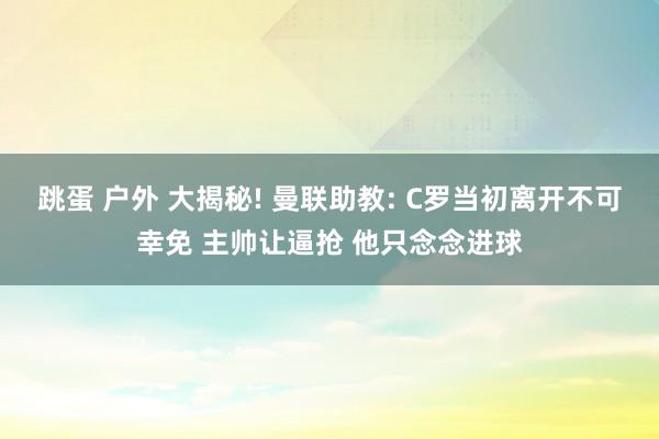 跳蛋 户外 大揭秘! 曼联助教: C罗当初离开不可幸免 主帅让逼抢 他只念念进球