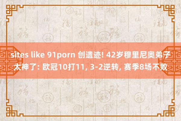 sites like 91porn 创遗迹! 42岁穆里尼奥弟子太神了: 欧冠10打11， 3-2逆转， 赛季8场不败