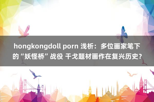 hongkongdoll porn 浅析：多位画家笔下的“妖怪桥”战役 干戈题材画作在复兴历史？