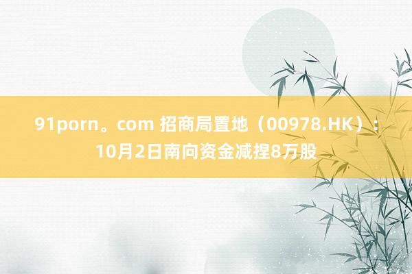 91porn。com 招商局置地（00978.HK）：10月2日南向资金减捏8万股