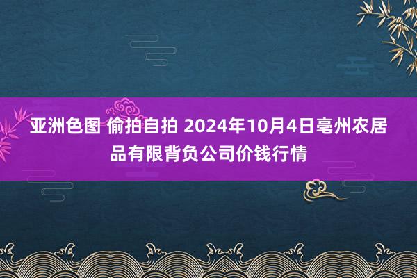 亚洲色图 偷拍自拍 2024年10月4日亳州农居品有限背负公司价钱行情