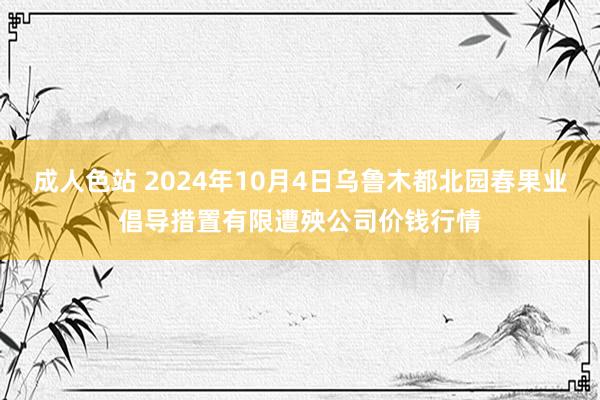 成人色站 2024年10月4日乌鲁木都北园春果业倡导措置有限遭殃公司价钱行情