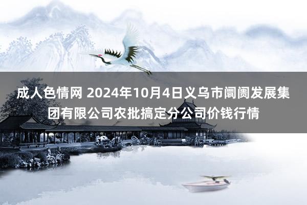 成人色情网 2024年10月4日义乌市阛阓发展集团有限公司农批搞定分公司价钱行情