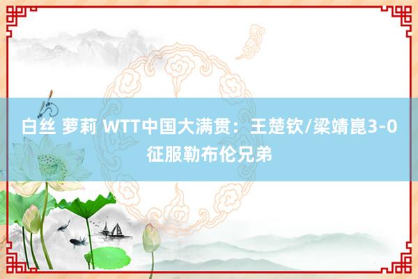 白丝 萝莉 WTT中国大满贯：王楚钦/梁靖崑3-0征服勒布伦兄弟