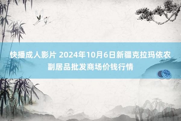 快播成人影片 2024年10月6日新疆克拉玛依农副居品批发商场价钱行情