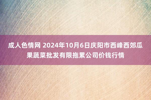 成人色情网 2024年10月6日庆阳市西峰西郊瓜果蔬菜批发有限拖累公司价钱行情