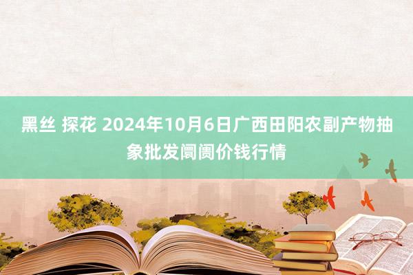 黑丝 探花 2024年10月6日广西田阳农副产物抽象批发阛阓价钱行情