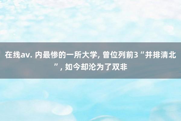 在线av. 内最惨的一所大学， 曾位列前3“并排清北”， 如今却沦为了双非