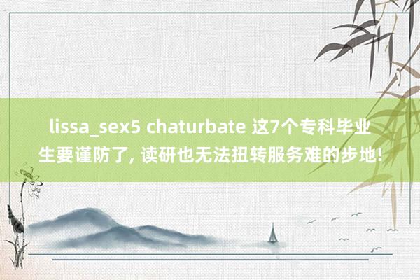 lissa_sex5 chaturbate 这7个专科毕业生要谨防了， 读研也无法扭转服务难的步地!