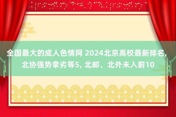 全国最大的成人色情网 2024北京高校最新排名， 北协强势拿劣等5， 北邮、北外未入前10