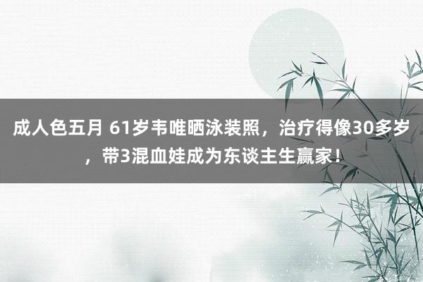 成人色五月 61岁韦唯晒泳装照，治疗得像30多岁，带3混血娃成为东谈主生赢家！