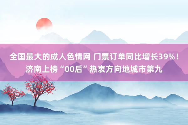 全国最大的成人色情网 门票订单同比增长39%！济南上榜“00后”热衷方向地城市第九