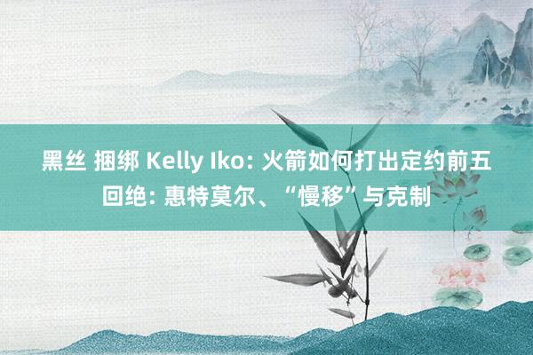 黑丝 捆绑 Kelly Iko: 火箭如何打出定约前五回绝: 惠特莫尔、“慢移”与克制