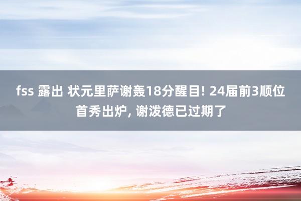 fss 露出 状元里萨谢轰18分醒目! 24届前3顺位首秀出炉， 谢泼德已过期了