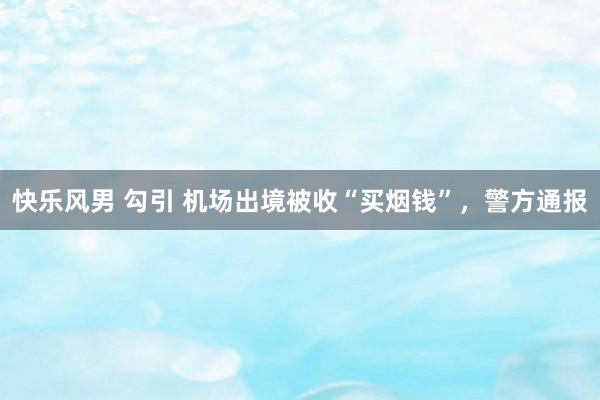 快乐风男 勾引 机场出境被收“买烟钱”，警方通报