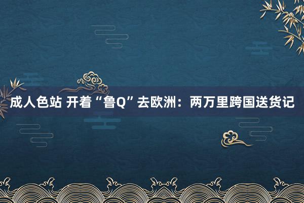 成人色站 开着“鲁Q”去欧洲：两万里跨国送货记