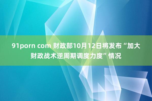 91porn com 财政部10月12日将发布“加大财政战术逆周期调度力度”情况