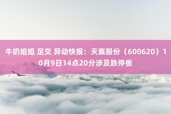 牛奶姐姐 足交 异动快报：天宸股份（600620）10月9日14点20分涉及跌停板