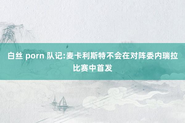 白丝 porn 队记:麦卡利斯特不会在对阵委内瑞拉比赛中首发