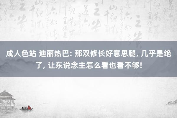 成人色站 迪丽热巴: 那双修长好意思腿， 几乎是绝了， 让东说念主怎么看也看不够!