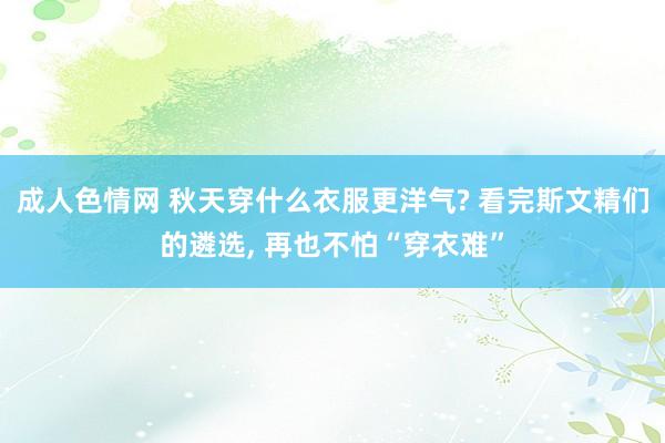 成人色情网 秋天穿什么衣服更洋气? 看完斯文精们的遴选， 再也不怕“穿衣难”