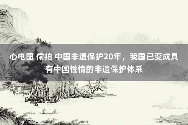 心电图 偷拍 中国非遗保护20年，我国已变成具有中国性情的非遗保护体系