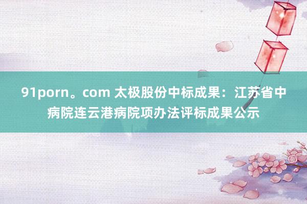 91porn。com 太极股份中标成果：江苏省中病院连云港病院项办法评标成果公示