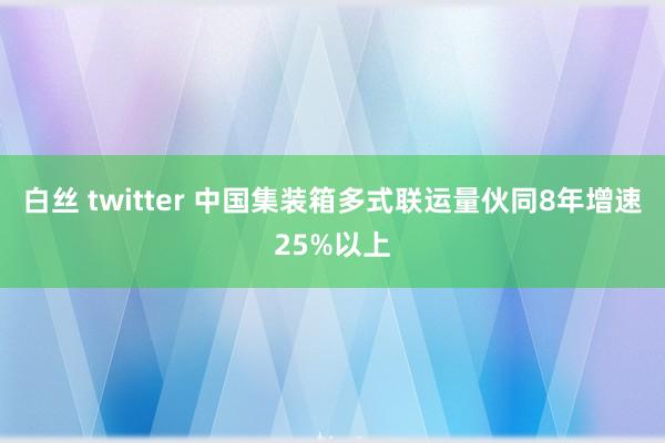 白丝 twitter 中国集装箱多式联运量伙同8年增速25%以上