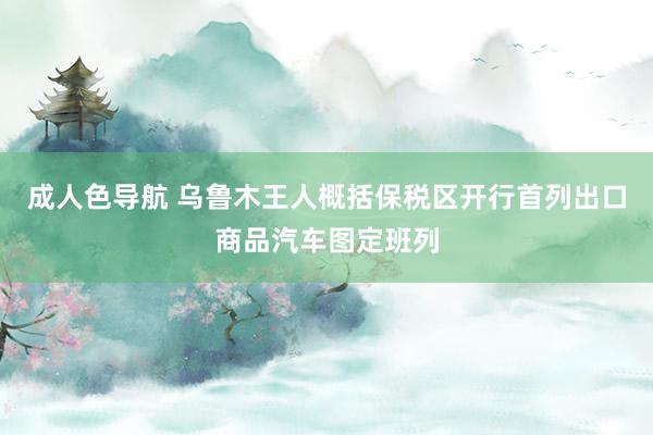 成人色导航 乌鲁木王人概括保税区开行首列出口商品汽车图定班列