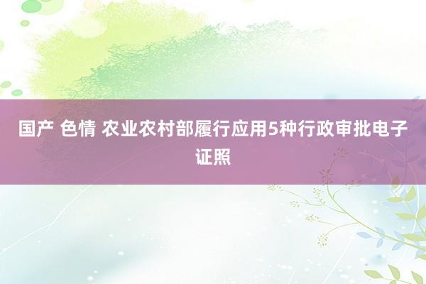 国产 色情 农业农村部履行应用5种行政审批电子证照